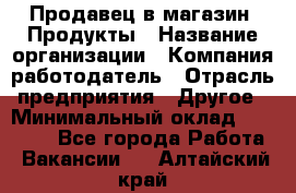 Продавец в магазин "Продукты › Название организации ­ Компания-работодатель › Отрасль предприятия ­ Другое › Минимальный оклад ­ 18 000 - Все города Работа » Вакансии   . Алтайский край